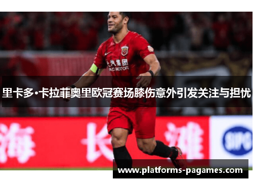 里卡多·卡拉菲奥里欧冠赛场膝伤意外引发关注与担忧